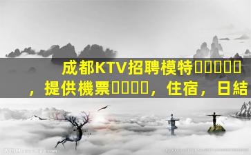成都KTV招聘模特，提供機票，住宿，日結